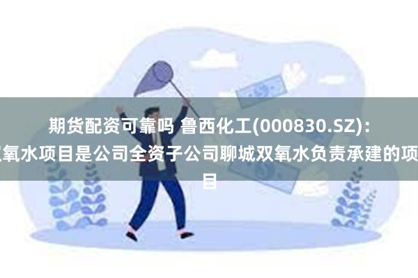 期货配资可靠吗 鲁西化工(000830.SZ)：双氧水项目是公司全资子公司聊城双氧水负责承建的项目