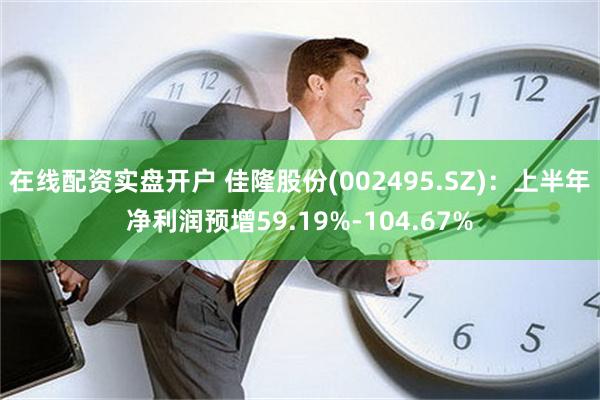 在线配资实盘开户 佳隆股份(002495.SZ)：上半年净利润预增59.19%-104.67%