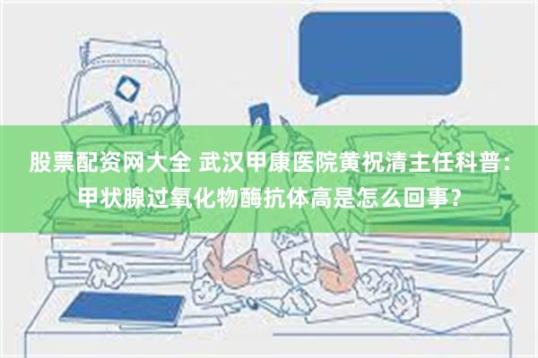 股票配资网大全 武汉甲康医院黄祝清主任科普：甲状腺过氧化物酶抗体高是怎么回事？