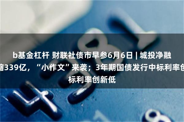 b基金杠杆 财联社债市早参6月6日 | 城投净融资压缩339亿，“小作文”来袭；3年期国债发行中标利率创新低