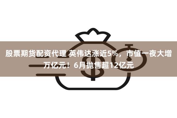 股票期货配资代理 英伟达涨近5%，市值一夜大增万亿元！6月抛售超12亿元