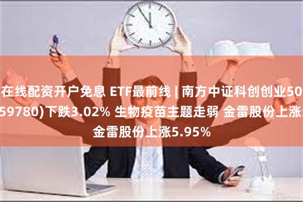 在线配资开户免息 ETF最前线 | 南方中证科创创业50ETF(159780)下跌3.02% 生物疫苗主题走弱 金雷股份上涨5.95%