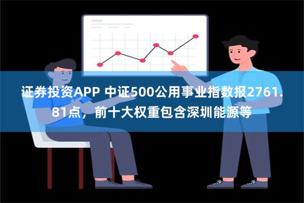 证券投资APP 中证500公用事业指数报2761.81点，前十大权重包含深圳能源等