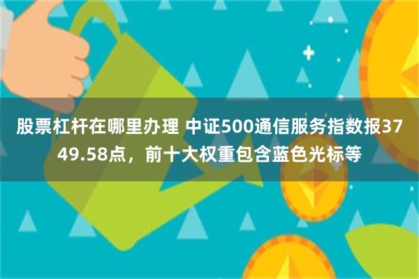 股票杠杆在哪里办理 中证500通信服务指数报3749.58点，前十大权重包含蓝色光标等