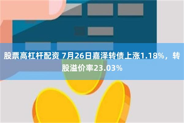 股票高杠杆配资 7月26日嘉泽转债上涨1.18%，转股溢价率23.03%