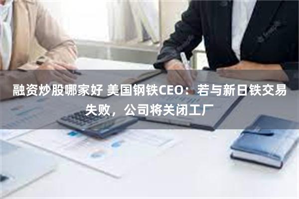 融资炒股哪家好 美国钢铁CEO：若与新日铁交易失败，公司将关闭工厂