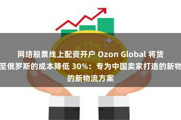 网络股票线上配资开户 Ozon Global 将货物运输至俄罗斯的成本降低 30%：专为中国卖家打造的新物流方案