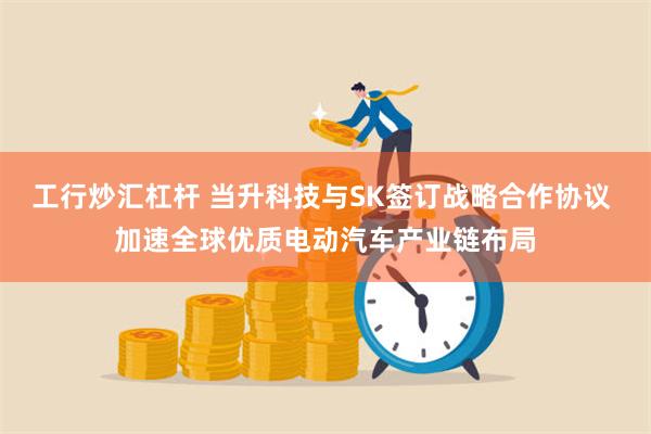 工行炒汇杠杆 当升科技与SK签订战略合作协议 加速全球优质电动汽车产业链布局