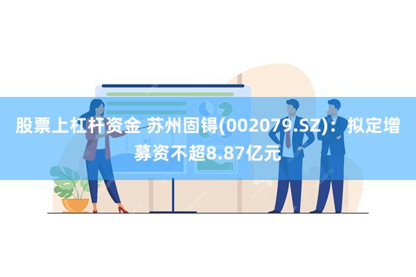 股票上杠杆资金 苏州固锝(002079.SZ)：拟定增募资不超8.87亿元