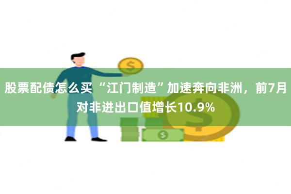 股票配债怎么买 “江门制造”加速奔向非洲，前7月对非进出口值增长10.9%