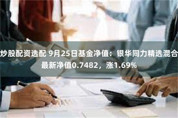 炒股配资选配 9月25日基金净值：银华同力精选混合最新净值0.7482，涨1.69%