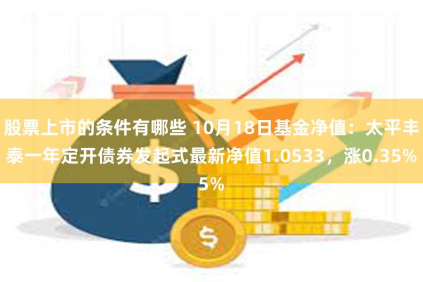 股票上市的条件有哪些 10月18日基金净值：太平丰泰一年定开