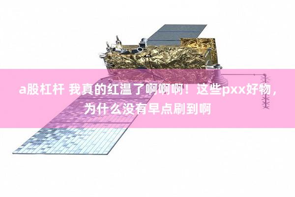 a股杠杆 我真的红温了啊啊啊！这些pxx好物，为什么没有早点刷到啊