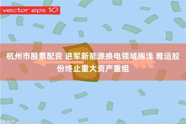 杭州市股票配资 进军新能源换电领域搁浅 雅运股份终止重大资产重组