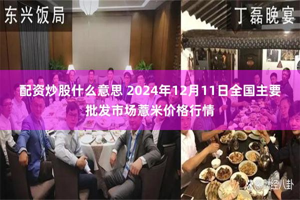 配资炒股什么意思 2024年12月11日全国主要批发市场薏米价格行情