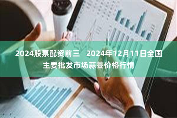 2024股票配资前三   2024年12月11日全国主要批发市场蒜薹价格行情