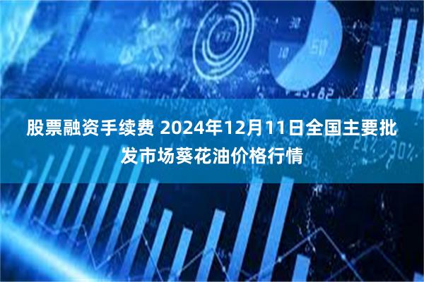 股票融资手续费 2024年12月11日全国主要批发市场葵花油价格行情