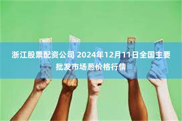 浙江股票配资公司 2024年12月11日全国主要批发市场葱价格行情