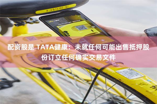 配资股是 TATA健康：未就任何可能出售抵押股份订立任何确实交易文件