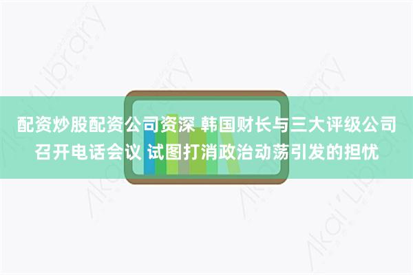 配资炒股配资公司资深 韩国财长与三大评级公司召开电话会议 试图打消政治动荡引发的担忧