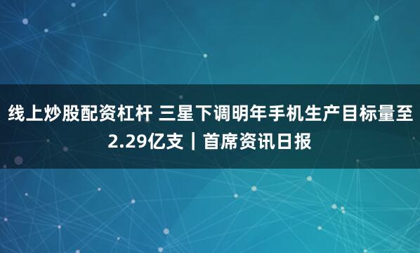 线上炒股配资杠杆 三星下调明年手机生产目标量至2.29亿支｜首席资讯日报