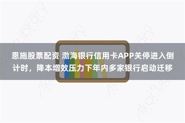 恩施股票配资 渤海银行信用卡APP关停进入倒计时，降本增效压力下年内多家银行启动迁移