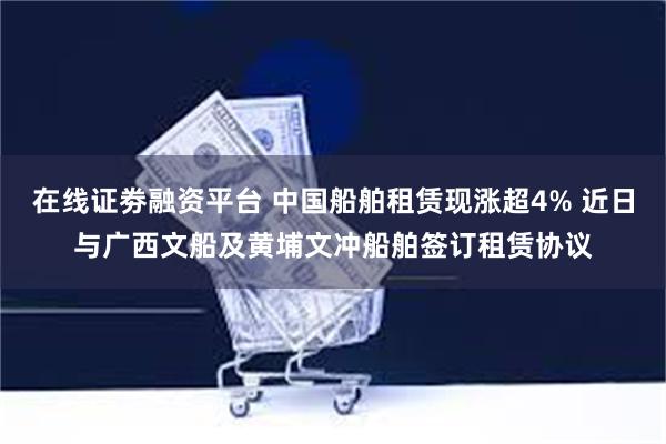 在线证劵融资平台 中国船舶租赁现涨超4% 近日与广西文船及黄埔文冲船舶签订租赁协议