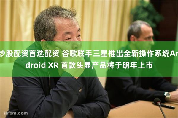 炒股配资首选配资 谷歌联手三星推出全新操作系统Android XR 首款头显产品将于明年上市