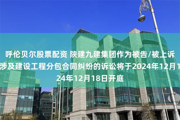 呼伦贝尔股票配资 陕建九建集团作为被告/被上诉人的1起涉及建设工程分包合同纠纷的诉讼将于2024年12月18日开庭