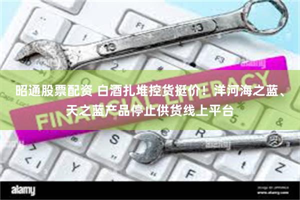 昭通股票配资 白酒扎堆控货挺价！洋河海之蓝、天之蓝产品停止供货线上平台