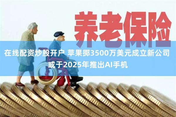 在线配资炒股开户 苹果掷3500万美元成立新公司 或于2025年推出AI手机