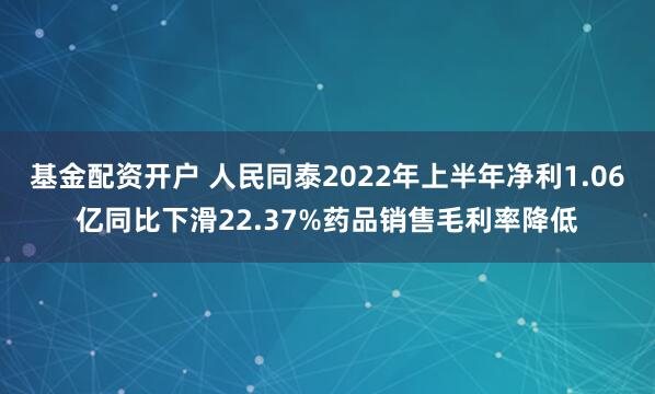 基金配资开户 人民同泰2022年上半年净利1.06亿同比下滑22.37%药品销售毛利率降低