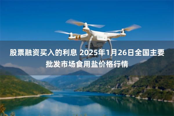 股票融资买入的利息 2025年1月26日全国主要批发市场食用盐价格行情