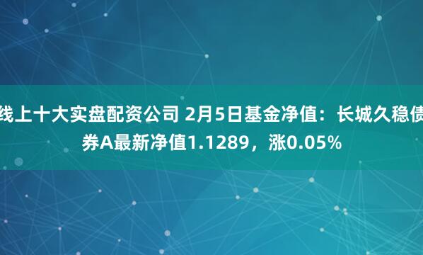 线上十大实盘配资公司 2月5日基金净值：长城久稳债券A最新净值1.1289，涨0.05%