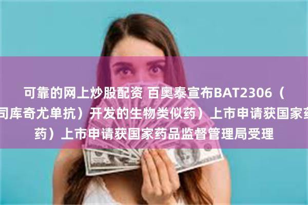 可靠的网上炒股配资 百奥泰宣布BAT2306（一款参照可善挺 （司库奇尤单抗）开发的生物类似药）上市申请获国家药品监督管理局受理