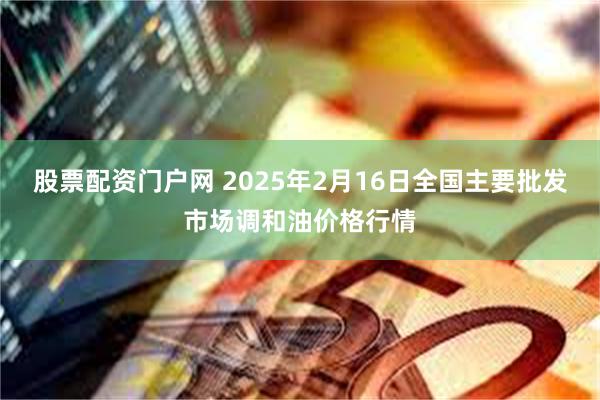 股票配资门户网 2025年2月16日全国主要批发市场调和油价格行情