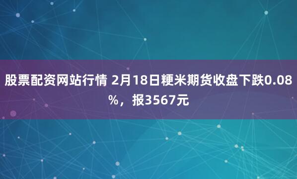 股票配资网站行情 2月18日粳米期货收盘下跌0.08%，报3567元