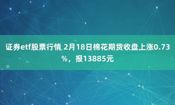 证券etf股票行情 2月18日棉花期货收盘上涨0.73%，报13885元