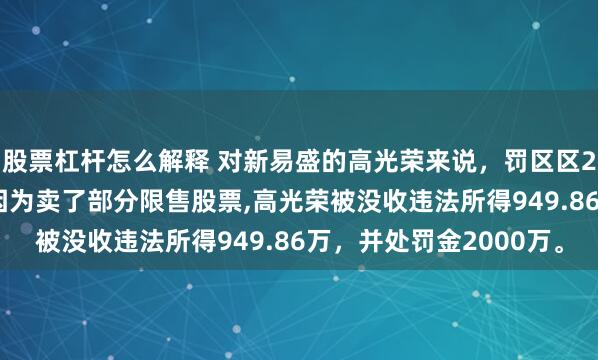 股票杠杆怎么解释 对新易盛的高光荣来说，罚区区2200万，晒晒水啦，因为卖了部分限售股票,高光荣被没收违法所得949.86万，并处罚金2000万。