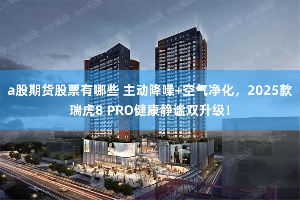 a股期货股票有哪些 主动降噪+空气净化，2025款瑞虎8 PRO健康静谧双升级！