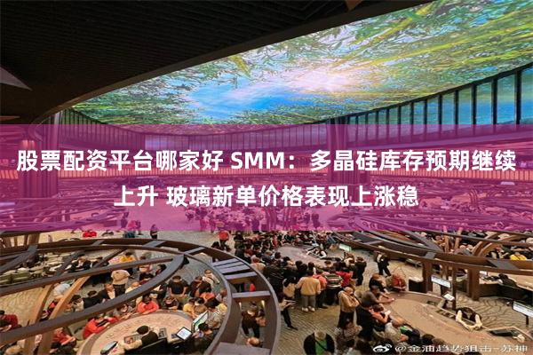 股票配资平台哪家好 SMM：多晶硅库存预期继续上升 玻璃新单价格表现上涨稳