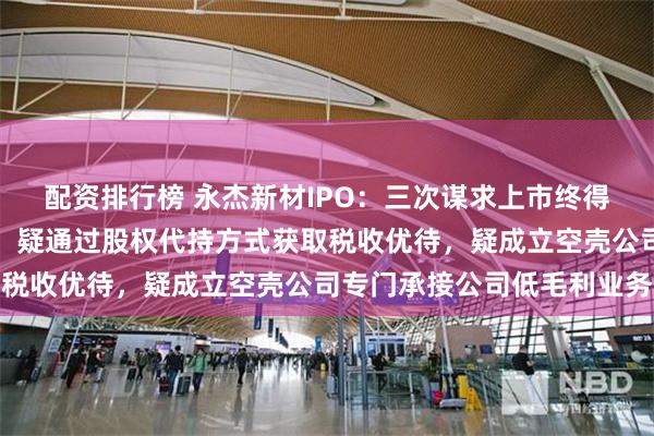 配资排行榜 永杰新材IPO：三次谋求上市终得愿，曾有高额反常借款，疑通过股权代持方式获取税收优待，疑成立空壳公司专门承接公司低毛利业务