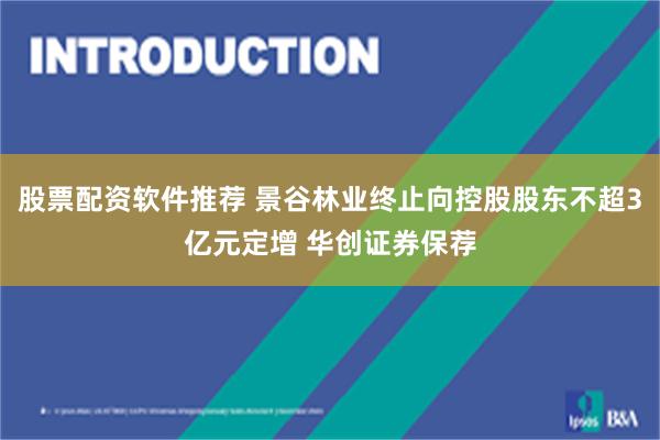 股票配资软件推荐 景谷林业终止向控股股东不超3亿元定增 华创证券保荐