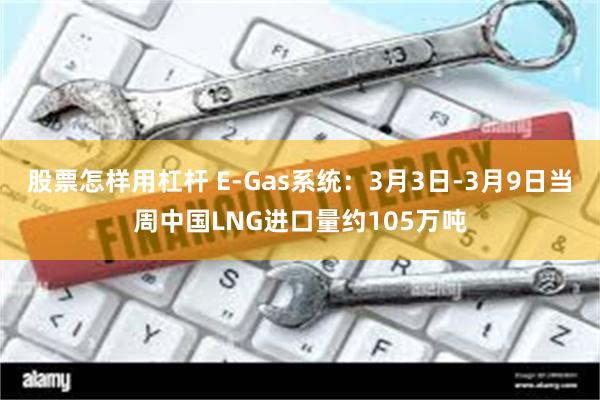 股票怎样用杠杆 E-Gas系统：3月3日-3月9日当周中国LNG进口量约105万吨