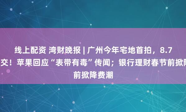 线上配资 湾财晚报 | 广州今年宅地首拍，8.79亿成交！苹果回应“表带有毒”传闻；银行理财春节前掀降费潮