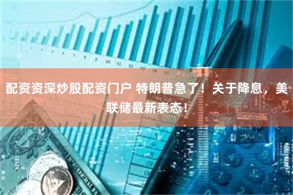 配资资深炒股配资门户 特朗普急了！关于降息，美联储最新表态！